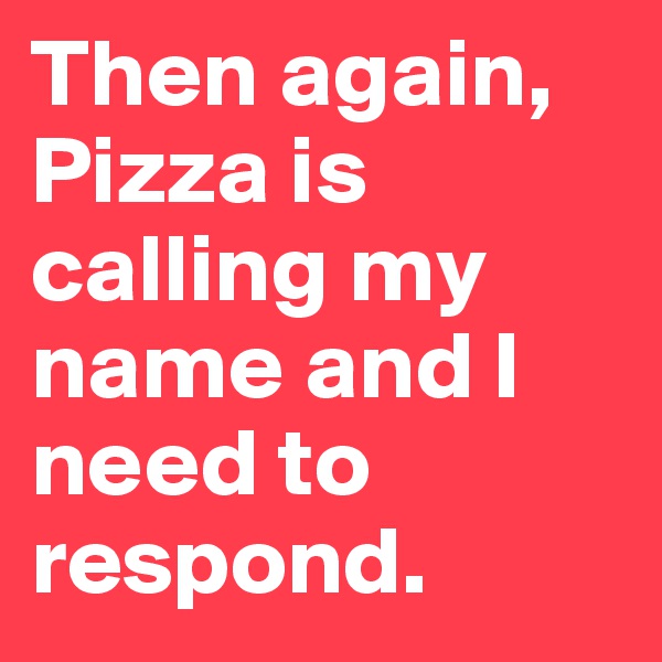 Then again, Pizza is calling my name and I need to respond. 
