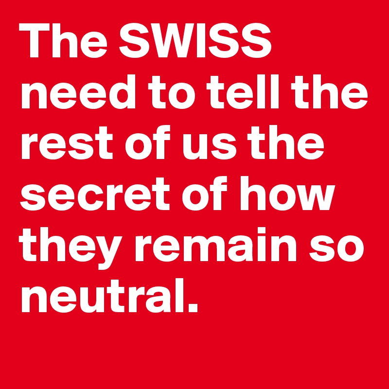 The SWISS need to tell the rest of us the secret of how they remain so neutral. 