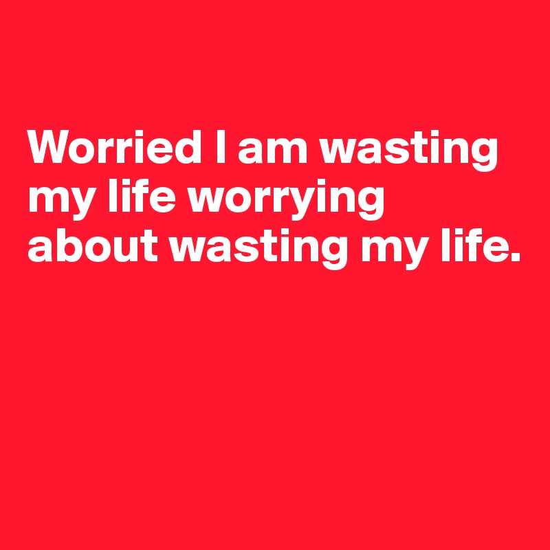 

Worried I am wasting my life worrying about wasting my life.



