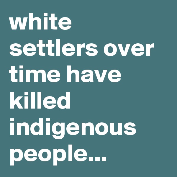 white settlers over time have killed indigenous people...