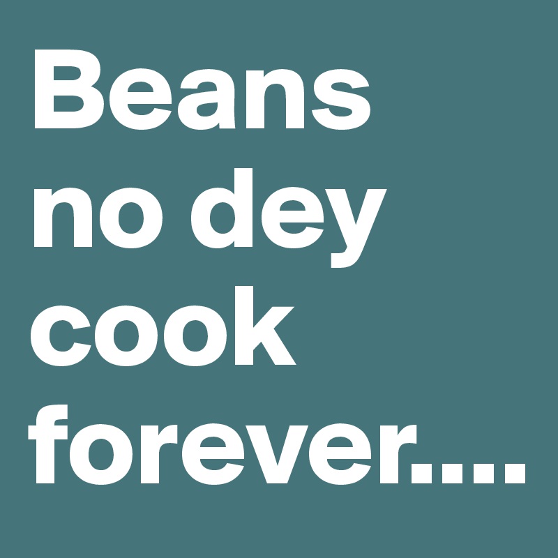 Beans no dey cook forever....