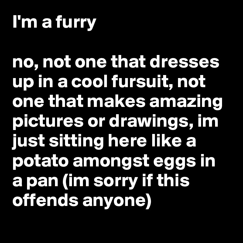 I'm a furry

no, not one that dresses up in a cool fursuit, not one that makes amazing pictures or drawings, im just sitting here like a potato amongst eggs in a pan (im sorry if this offends anyone)