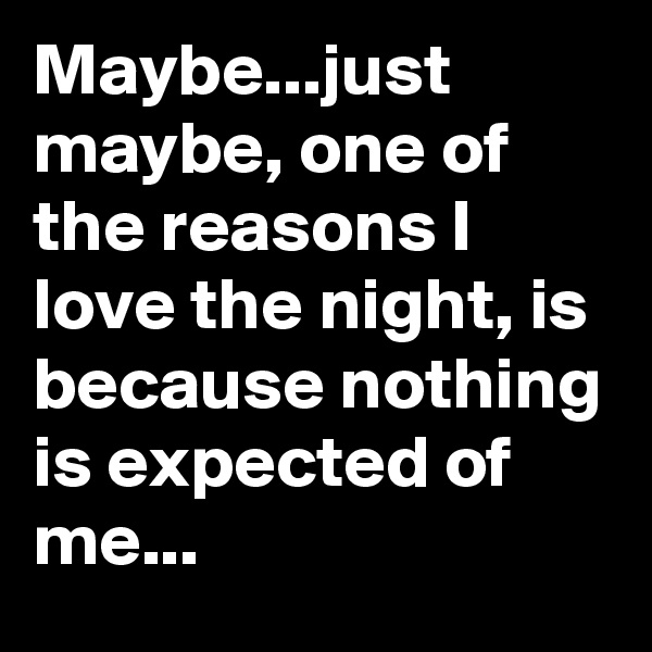 Maybe...just maybe, one of the reasons I love the night, is because nothing is expected of me...
