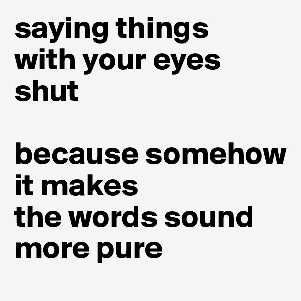 saying things 
with your eyes shut 

because somehow it makes 
the words sound more pure