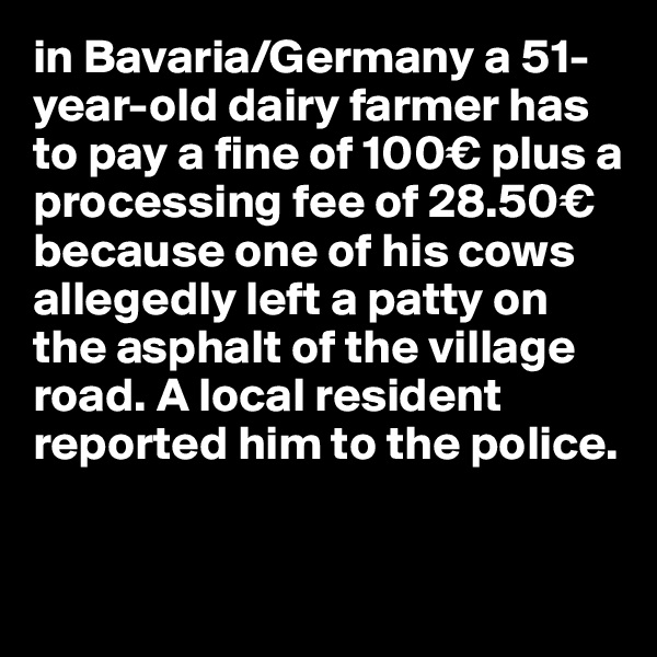 in Bavaria/Germany a 51-year-old dairy farmer has to pay a fine of 100€ plus a processing fee of 28.50€ because one of his cows allegedly left a patty on the asphalt of the village road. A local resident reported him to the police.

