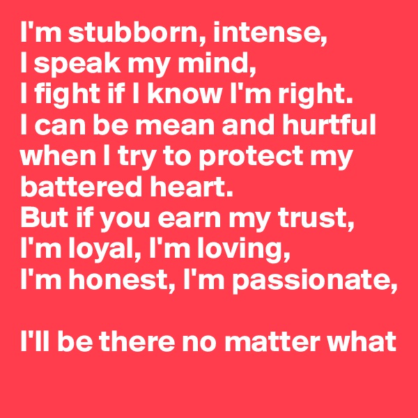 I'm stubborn, intense, 
I speak my mind, 
I fight if I know I'm right.
I can be mean and hurtful when I try to protect my battered heart.
But if you earn my trust, I'm loyal, I'm loving,
I'm honest, I'm passionate, 

I'll be there no matter what