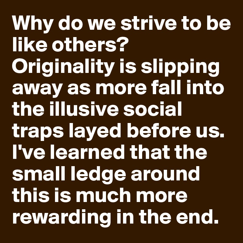 Why do we strive to be like others? Originality is slipping away as more fall into the illusive social traps layed before us. I've learned that the small ledge around this is much more rewarding in the end. 