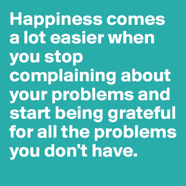 Happiness comes a lot easier when you stop complaining about your problems and start being grateful for all the problems you don't have.