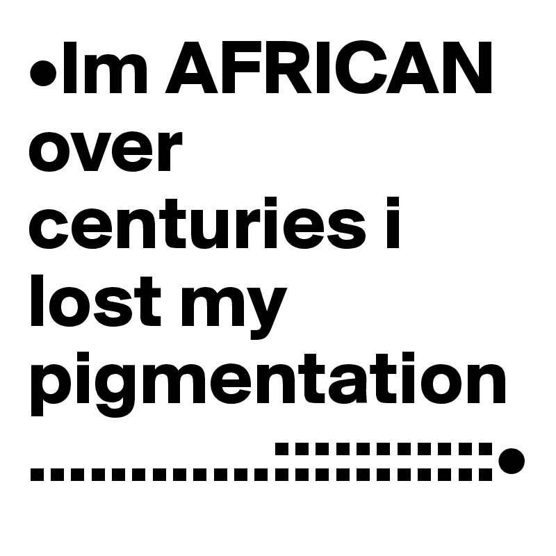 •Im AFRICAN over centuries i lost my pigmentation ............:::::::::::•