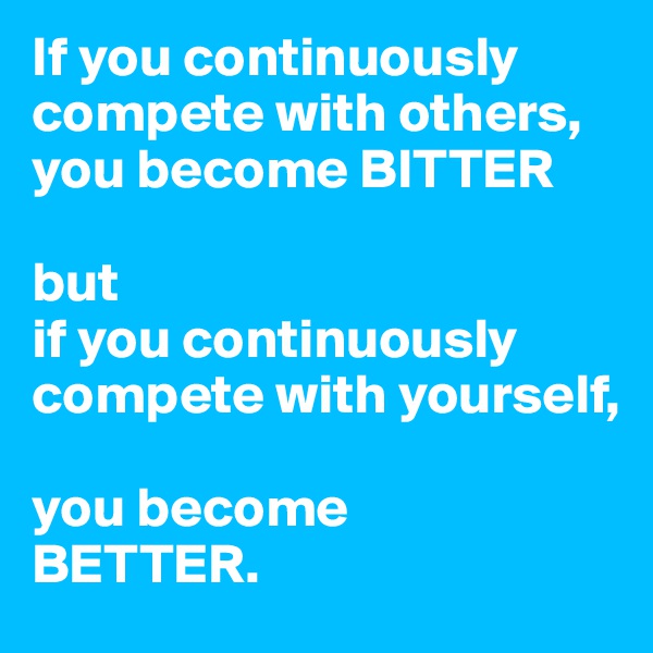 If you continuously compete with others, you become BITTER

but 
if you continuously compete with yourself, 

you become 
BETTER. 
