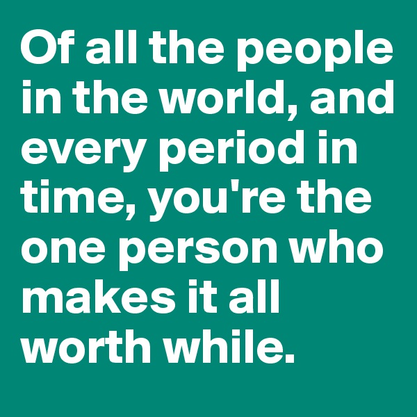 Of all the people in the world, and every period in time, you're the one person who makes it all worth while. 