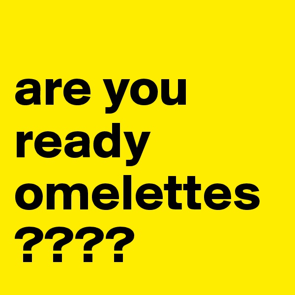 
are you
ready
omelettes
????
