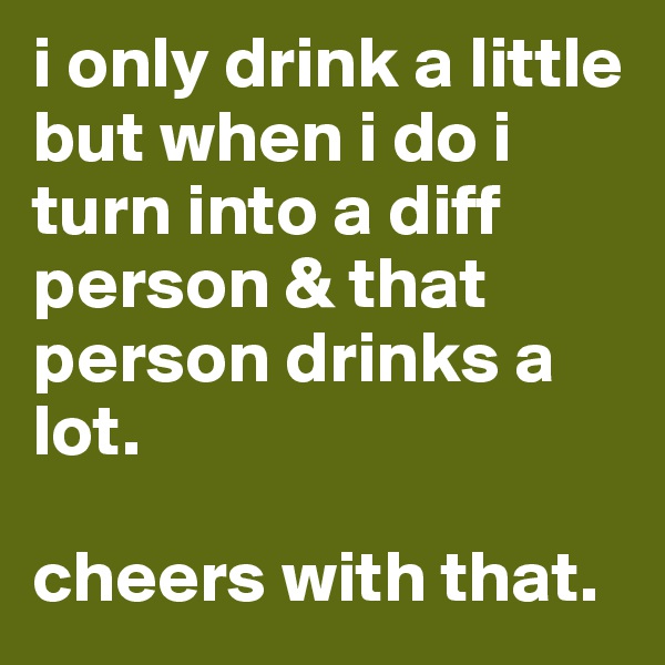 i only drink a little but when i do i turn into a diff person & that person drinks a lot. 

cheers with that. 