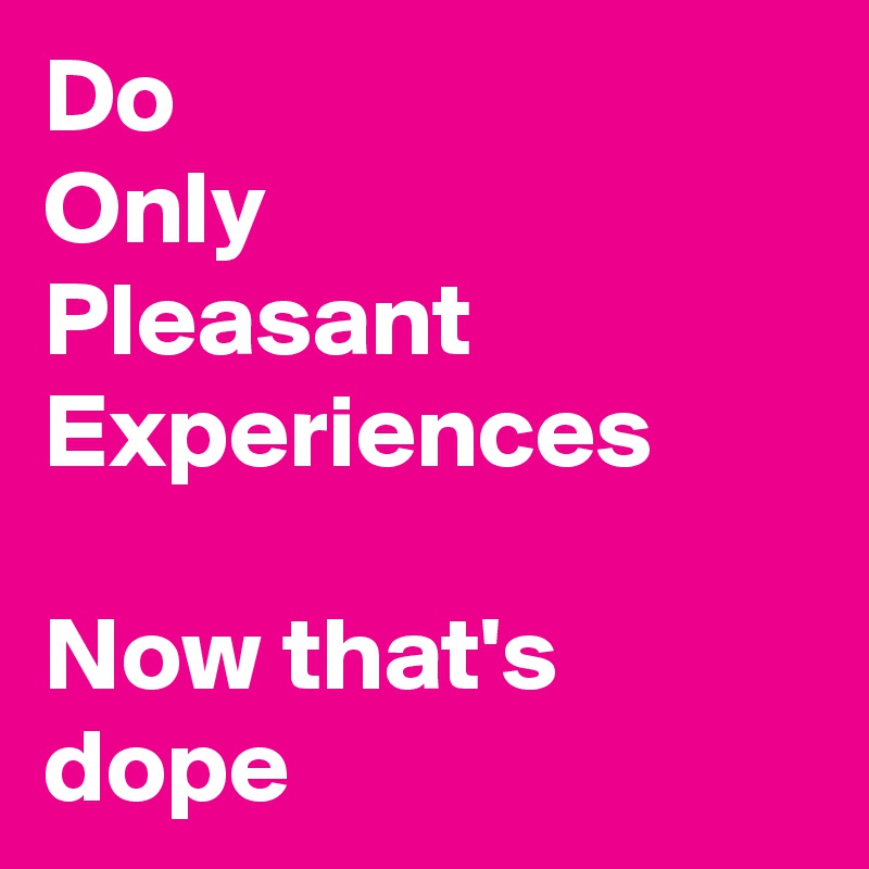 Do
Only
Pleasant
Experiences

Now that's dope