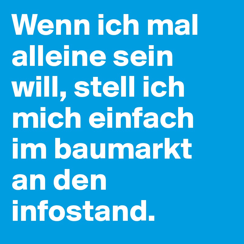 Wenn ich mal alleine sein will, stell ich mich einfach im baumarkt an den infostand.