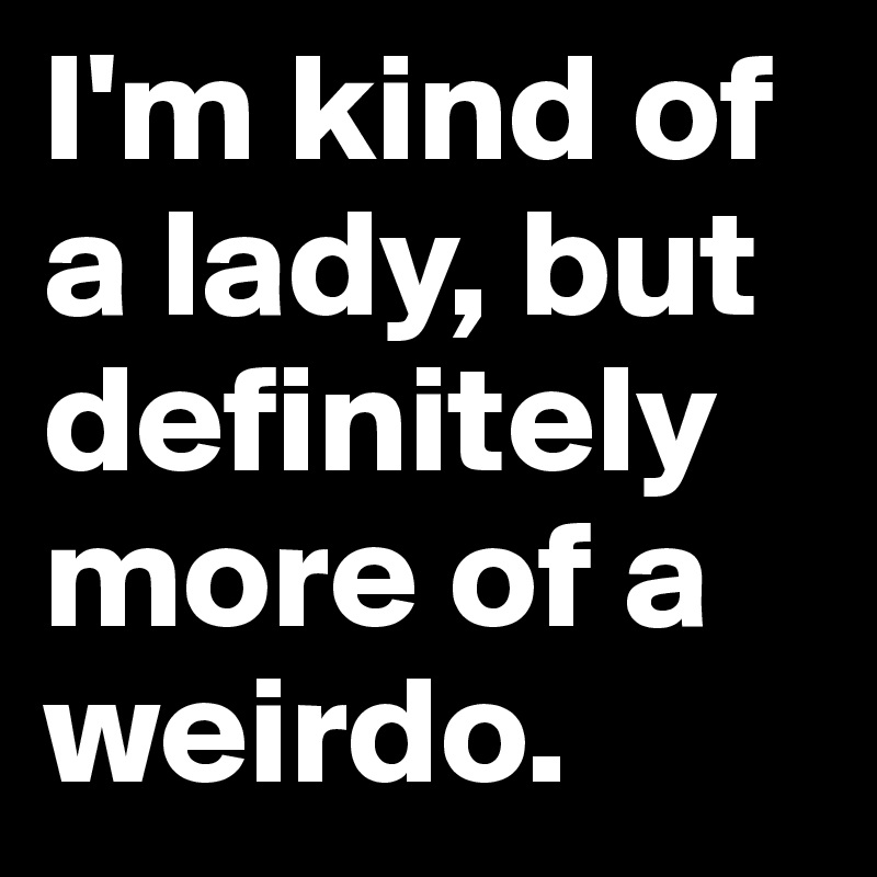 I'm kind of a lady, but definitely more of a weirdo.