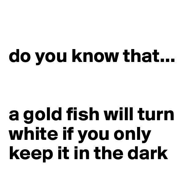 

do you know that... 


a gold fish will turn white if you only keep it in the dark
