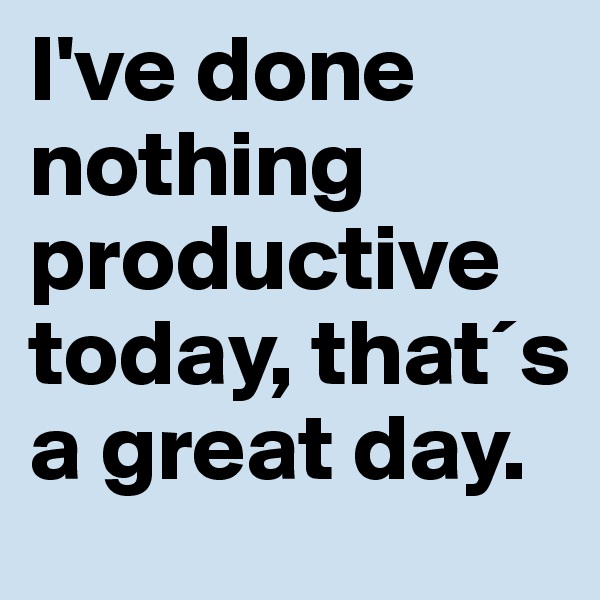 I've done nothing productive today, that´s a great day.
