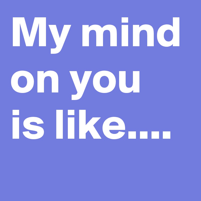 My mind
on you is like....