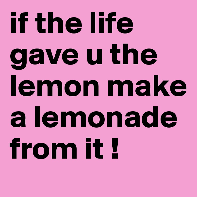 if the life gave u the lemon make a lemonade from it ! 