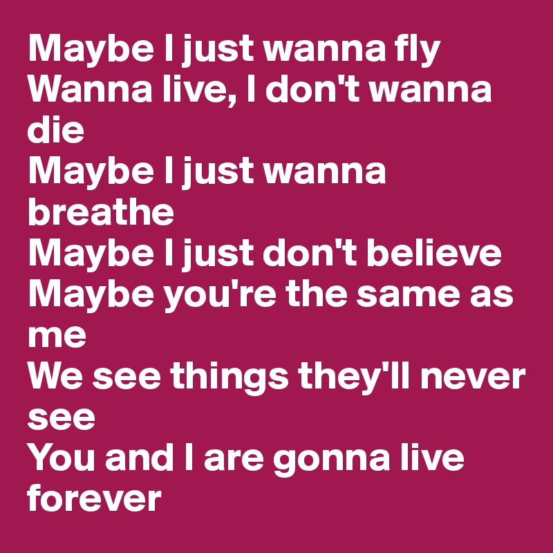 Maybe I just wanna fly
Wanna live, I don't wanna die
Maybe I just wanna breathe
Maybe I just don't believe
Maybe you're the same as me
We see things they'll never see
You and I are gonna live forever