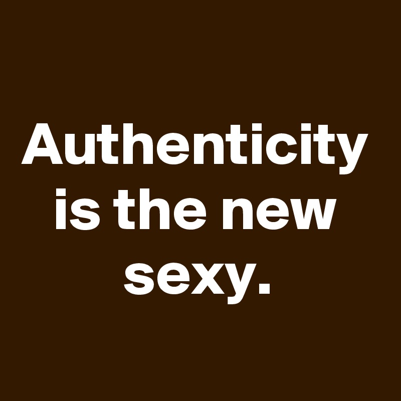 Authenticity is the new sexy.