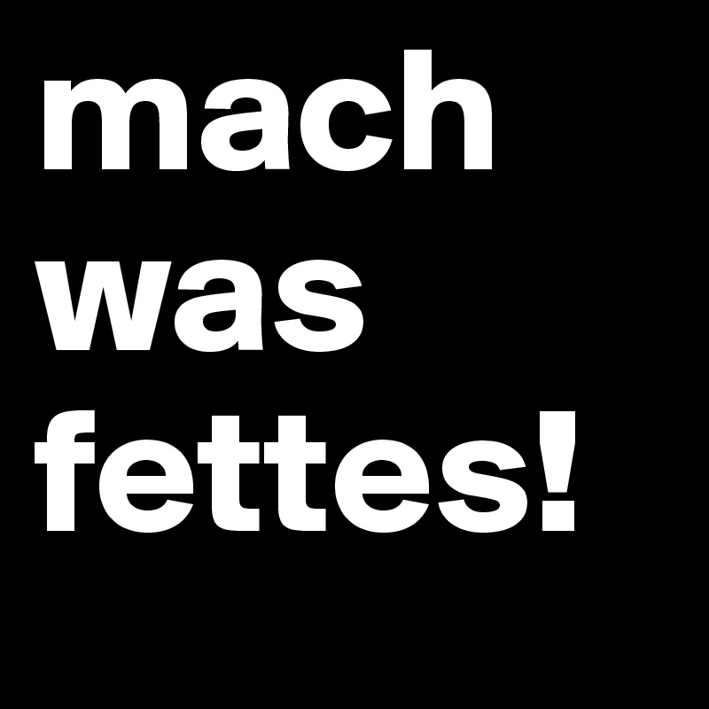 mach was fettes!