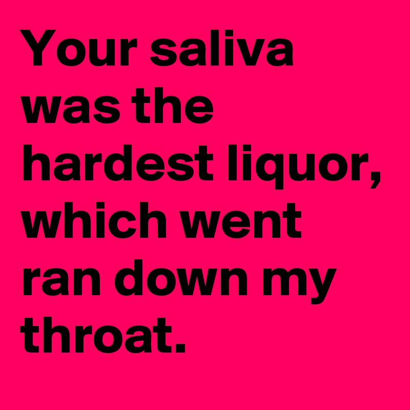 Your saliva was the hardest liquor, which went ran down my throat.