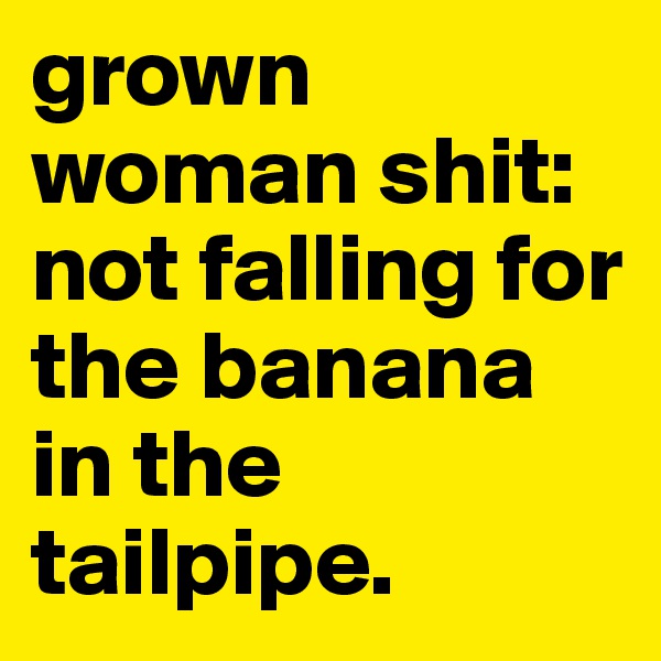 grown woman shit: not falling for the banana in the tailpipe. 