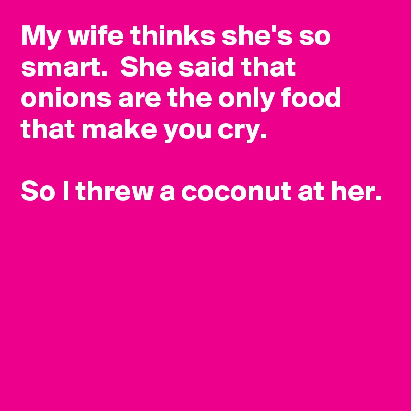 My wife thinks she's so smart.  She said that onions are the only food that make you cry.

So I threw a coconut at her.




