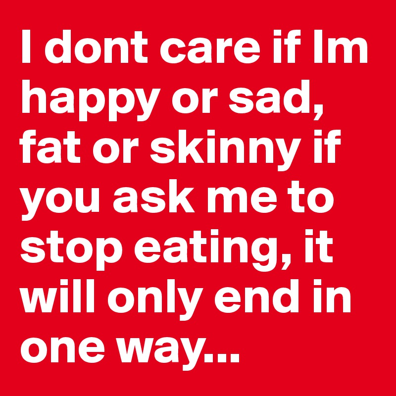 I dont care if Im happy or sad, fat or skinny if you ask me to stop eating, it will only end in one way...