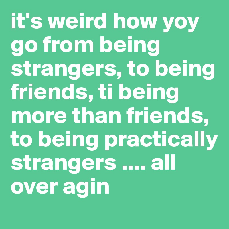 it's weird how yoy go from being strangers, to being friends, ti being more than friends, to being practically strangers .... all over agin 