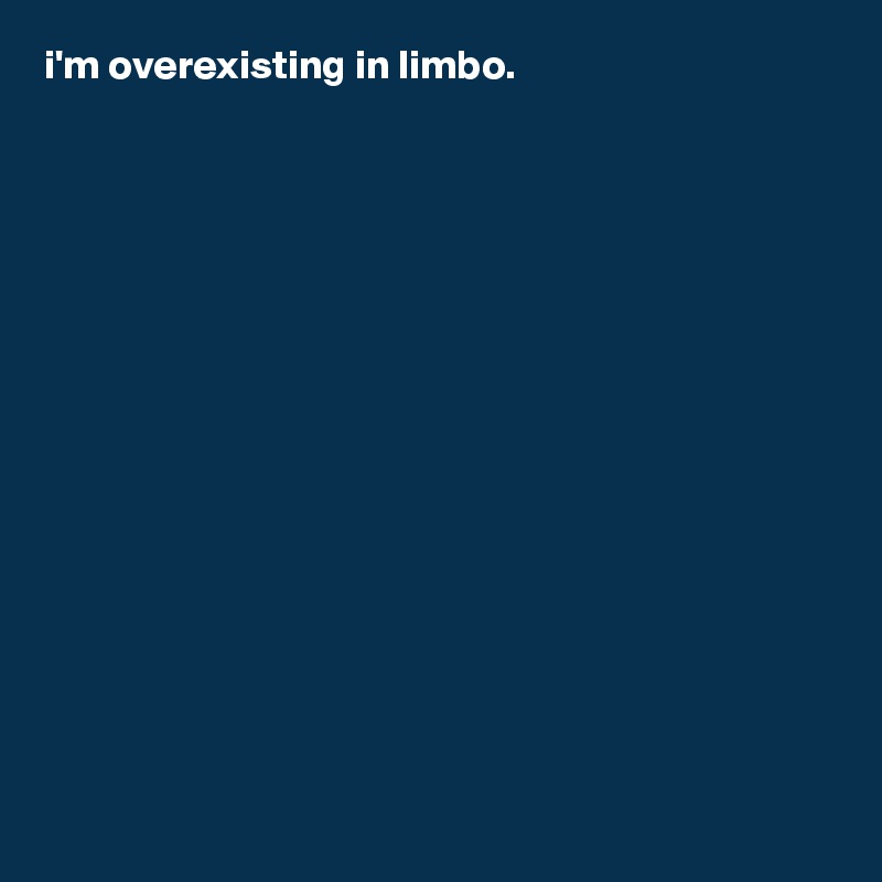 i'm overexisting in limbo.
















