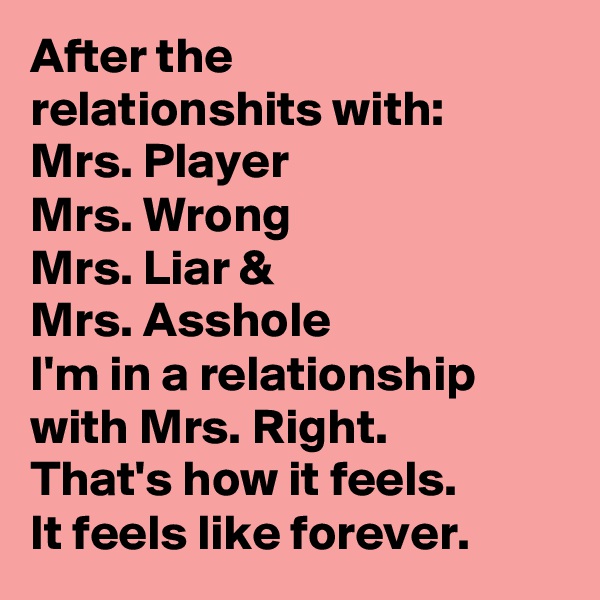 After the
relationshits with:
Mrs. Player
Mrs. Wrong
Mrs. Liar &
Mrs. Asshole
I'm in a relationship with Mrs. Right.
That's how it feels.
It feels like forever.