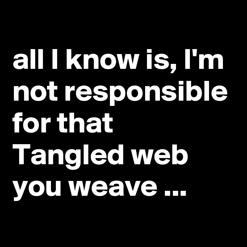 
all I know is, I'm not responsible for that Tangled web you weave ...
