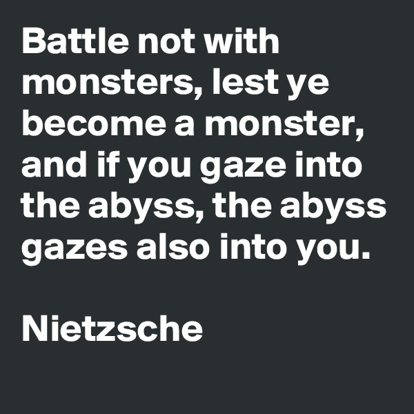 Battle not with monsters, lest ye become a monster, and if you gaze into the abyss, the abyss gazes also into you.

Nietzsche
