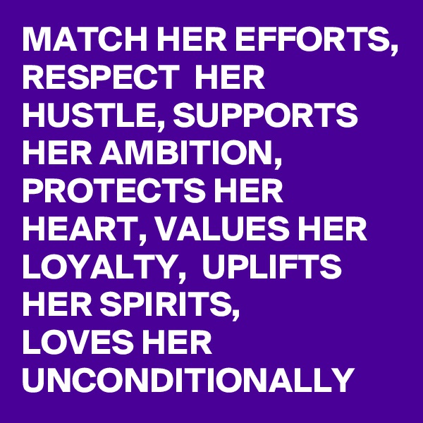 MATCH HER EFFORTS,
RESPECT  HER HUSTLE, SUPPORTS HER AMBITION, PROTECTS HER HEART, VALUES HER LOYALTY,  UPLIFTS HER SPIRITS,         LOVES HER UNCONDITIONALLY 