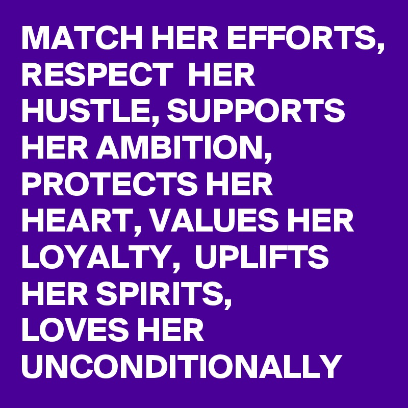MATCH HER EFFORTS,
RESPECT  HER HUSTLE, SUPPORTS HER AMBITION, PROTECTS HER HEART, VALUES HER LOYALTY,  UPLIFTS HER SPIRITS,         LOVES HER UNCONDITIONALLY 