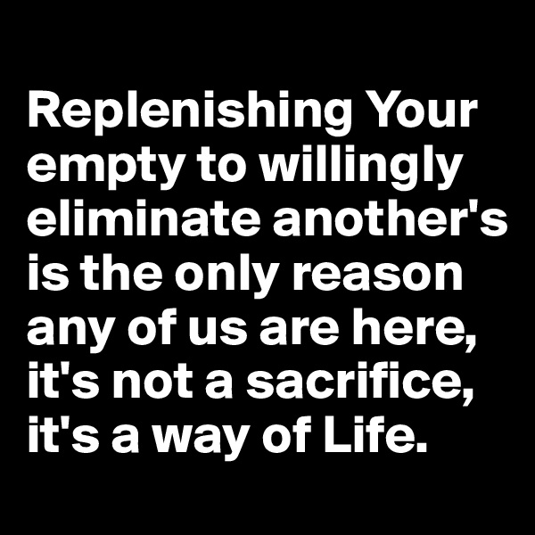 
Replenishing Your empty to willingly eliminate another's is the only reason any of us are here, it's not a sacrifice, it's a way of Life.