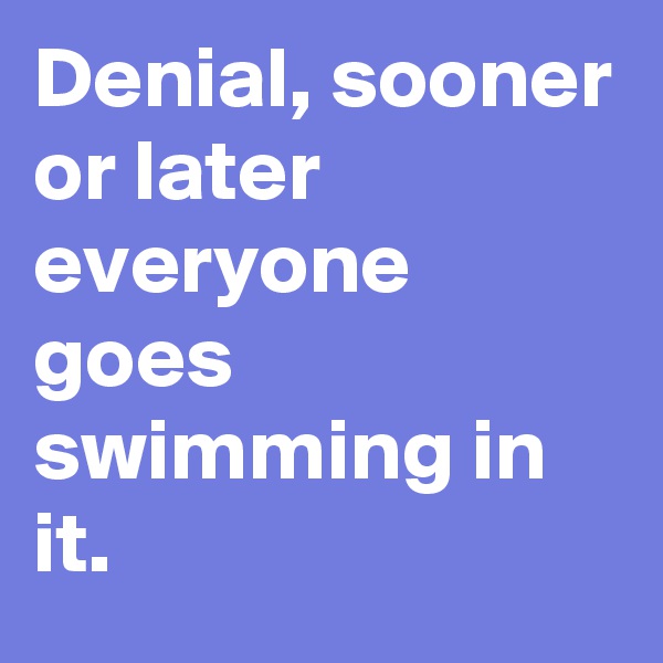 Denial, sooner or later everyone goes swimming in it.