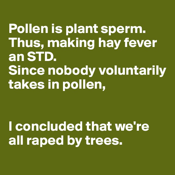 
Pollen is plant sperm. Thus, making hay fever an STD. 
Since nobody voluntarily takes in pollen, 


I concluded that we're all raped by trees.
