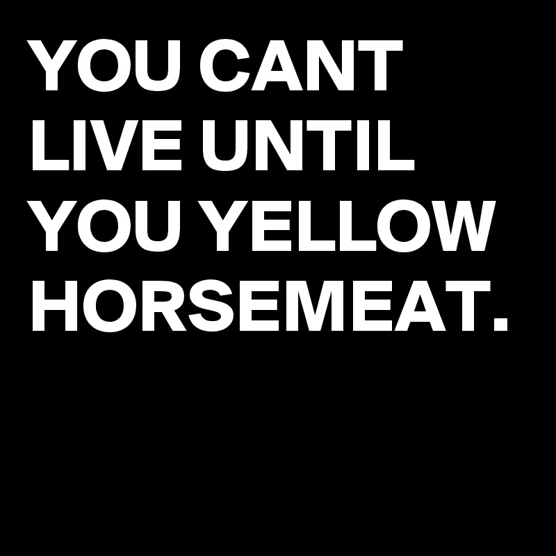 YOU CANT LIVE UNTIL YOU YELLOW HORSEMEAT.