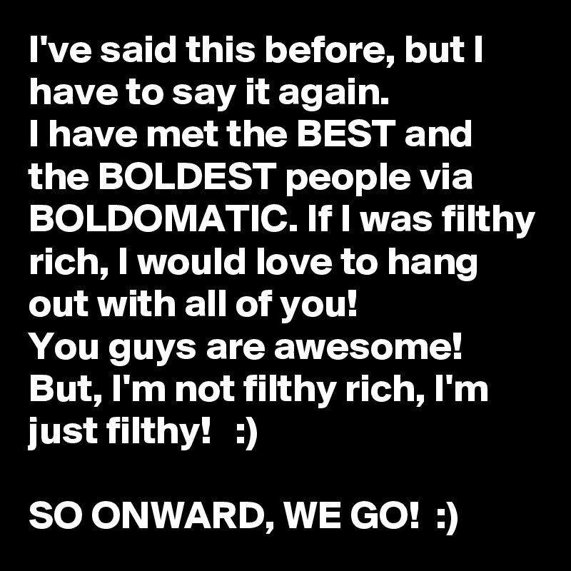 I've said this before, but I have to say it again. 
I have met the BEST and the BOLDEST people via BOLDOMATIC. If I was filthy rich, I would love to hang out with all of you! 
You guys are awesome! 
But, I'm not filthy rich, I'm just filthy!   :)

SO ONWARD, WE GO!  :)