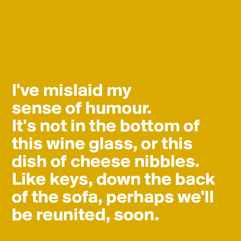 



I've mislaid my 
sense of humour. 
It's not in the bottom of this wine glass, or this dish of cheese nibbles. 
Like keys, down the back of the sofa, perhaps we'll be reunited, soon. 