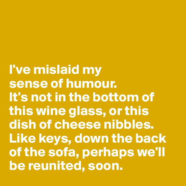 



I've mislaid my 
sense of humour. 
It's not in the bottom of this wine glass, or this dish of cheese nibbles. 
Like keys, down the back of the sofa, perhaps we'll be reunited, soon. 