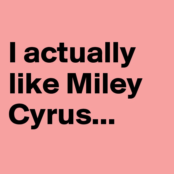 
I actually like Miley Cyrus...
