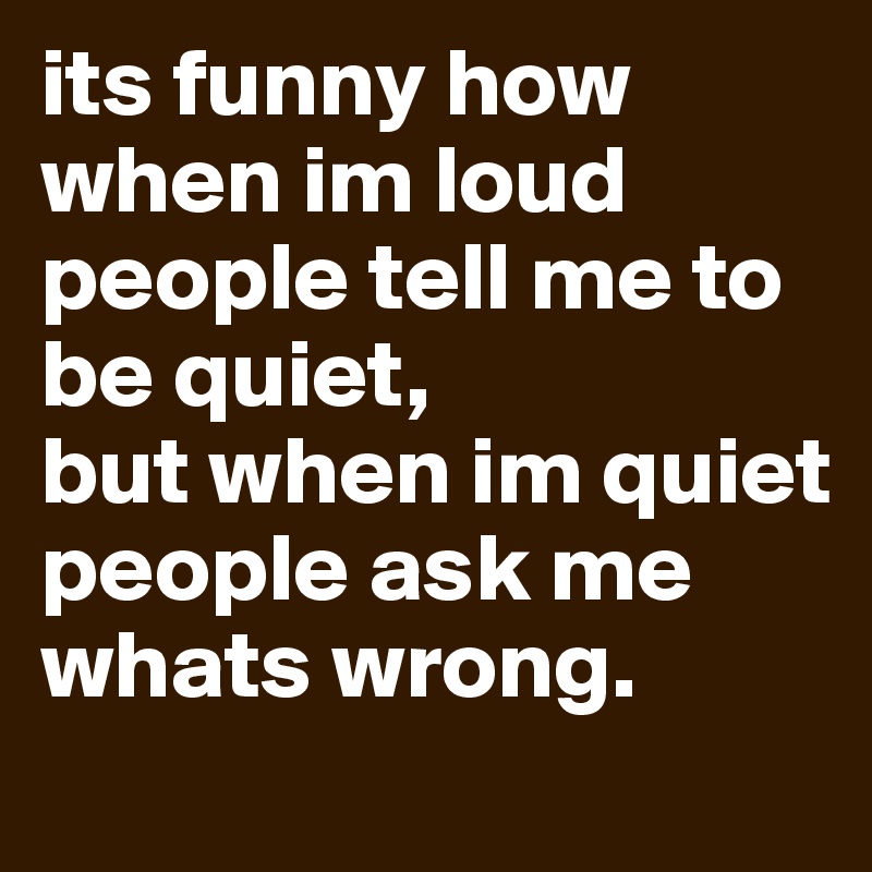 its funny how when im loud people tell me to be quiet,
but when im quiet people ask me
whats wrong.