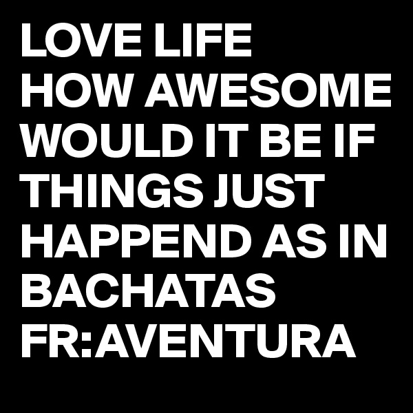 LOVE LIFE 
HOW AWESOME WOULD IT BE IF THINGS JUST HAPPEND AS IN BACHATAS
FR:AVENTURA