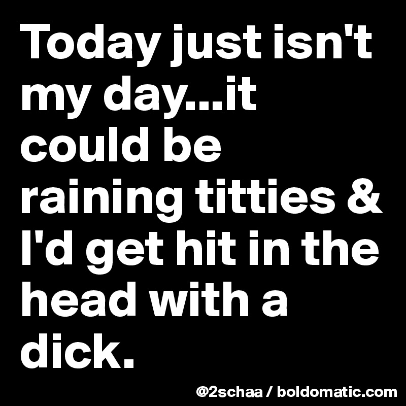 Today just isn't my day...it could be raining titties & I'd get hit in the head with a dick.