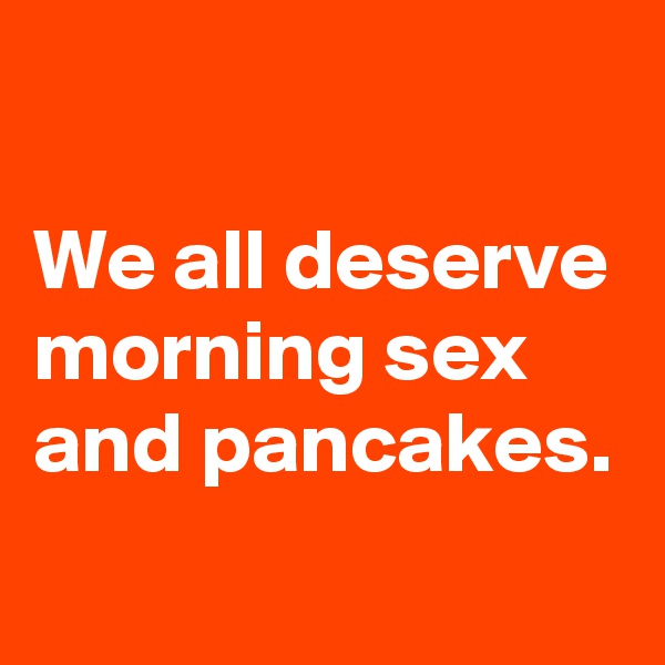 

We all deserve morning sex and pancakes. 
